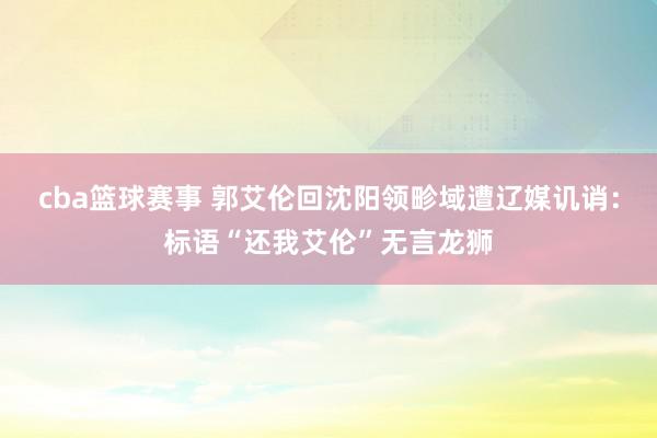 cba篮球赛事 郭艾伦回沈阳领畛域遭辽媒讥诮：标语“还我艾伦”无言龙狮