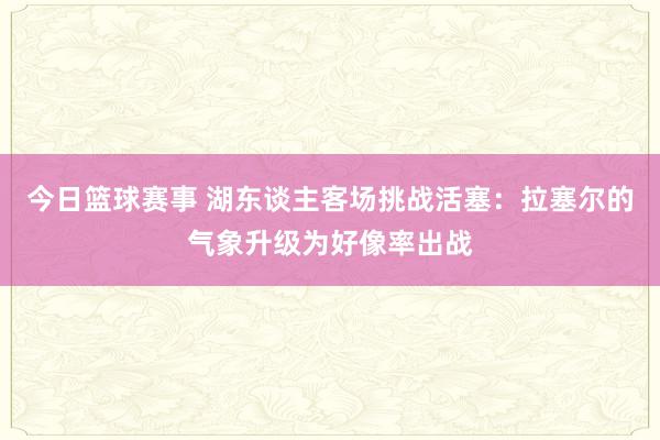 今日篮球赛事 湖东谈主客场挑战活塞：拉塞尔的气象升级为好像率出战