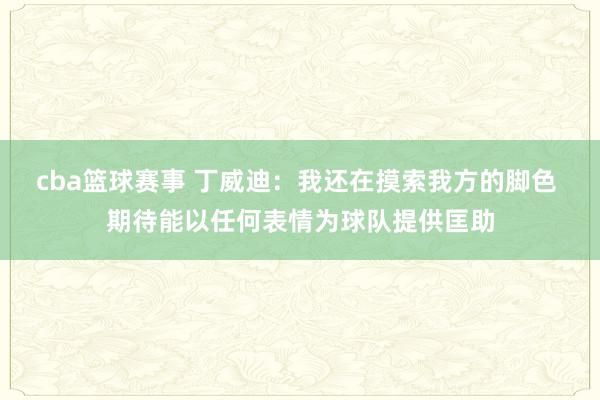 cba篮球赛事 丁威迪：我还在摸索我方的脚色 期待能以任何表情为球队提供匡助