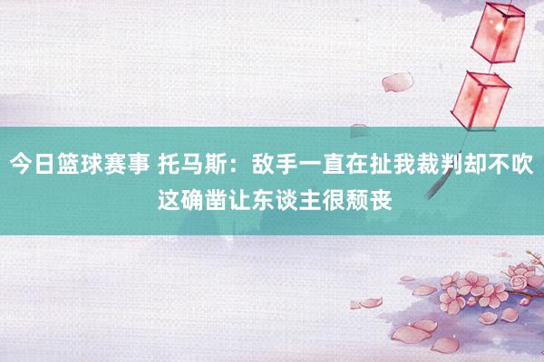 今日篮球赛事 托马斯：敌手一直在扯我裁判却不吹 这确凿让东谈主很颓丧