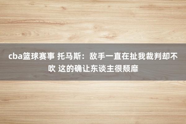 cba篮球赛事 托马斯：敌手一直在扯我裁判却不吹 这的确让东谈主很颓靡