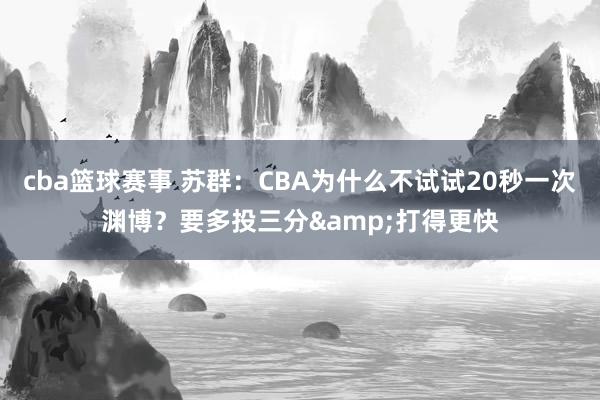 cba篮球赛事 苏群：CBA为什么不试试20秒一次渊博？要多投三分&打得更快