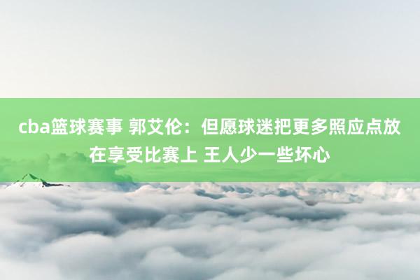 cba篮球赛事 郭艾伦：但愿球迷把更多照应点放在享受比赛上 王人少一些坏心