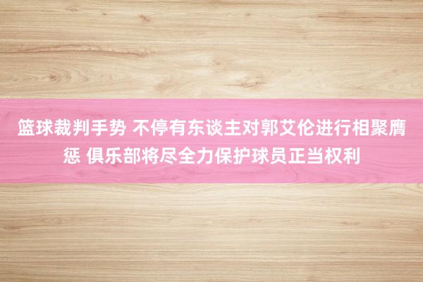 篮球裁判手势 不停有东谈主对郭艾伦进行相聚膺惩 俱乐部将尽全力保护球员正当权利