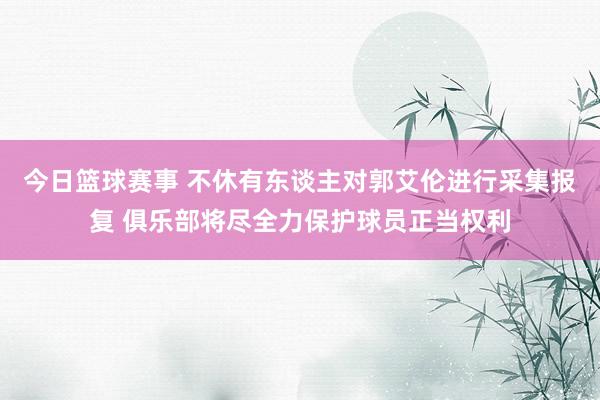 今日篮球赛事 不休有东谈主对郭艾伦进行采集报复 俱乐部将尽全力保护球员正当权利