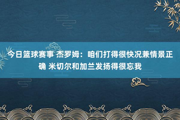 今日篮球赛事 杰罗姆：咱们打得很快况兼情景正确 米切尔和加兰发扬得很忘我