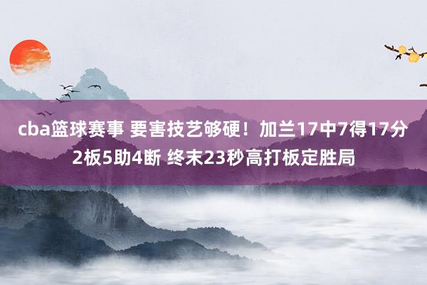 cba篮球赛事 要害技艺够硬！加兰17中7得17分2板5助4断 终末23秒高打板定胜局