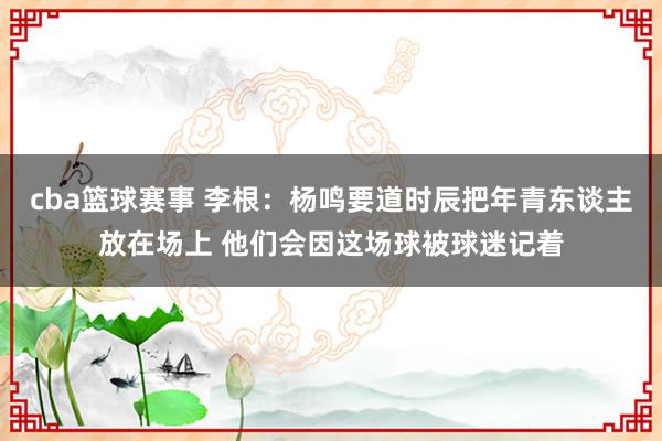 cba篮球赛事 李根：杨鸣要道时辰把年青东谈主放在场上 他们会因这场球被球迷记着