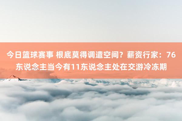 今日篮球赛事 根底莫得调遣空间？薪资行家：76东说念主当今有11东说念主处在交游冷冻期