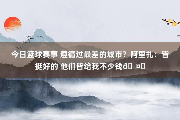 今日篮球赛事 遵循过最差的城市？阿里扎：皆挺好的 他们皆给我不少钱🤑