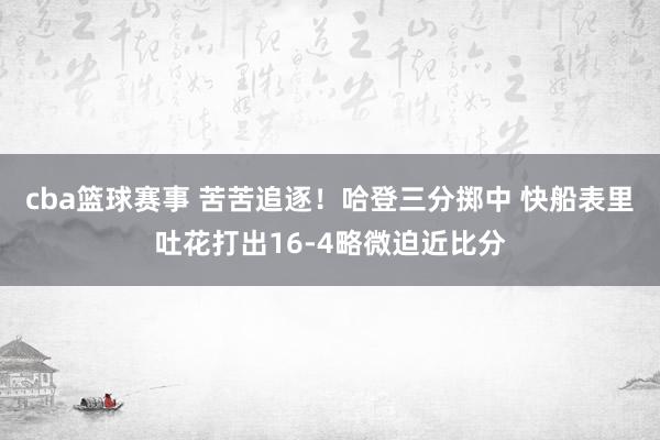 cba篮球赛事 苦苦追逐！哈登三分掷中 快船表里吐花打出16-4略微迫近比分