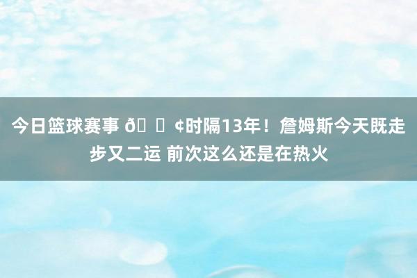 今日篮球赛事 😢时隔13年！詹姆斯今天既走步又二运 前次这么还是在热火