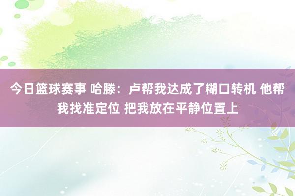 今日篮球赛事 哈滕：卢帮我达成了糊口转机 他帮我找准定位 把我放在平静位置上