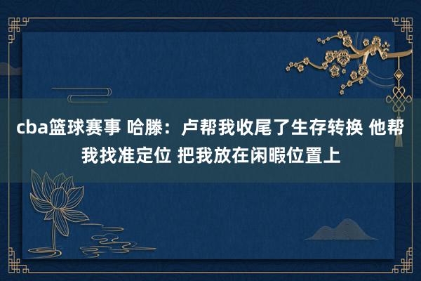 cba篮球赛事 哈滕：卢帮我收尾了生存转换 他帮我找准定位 把我放在闲暇位置上