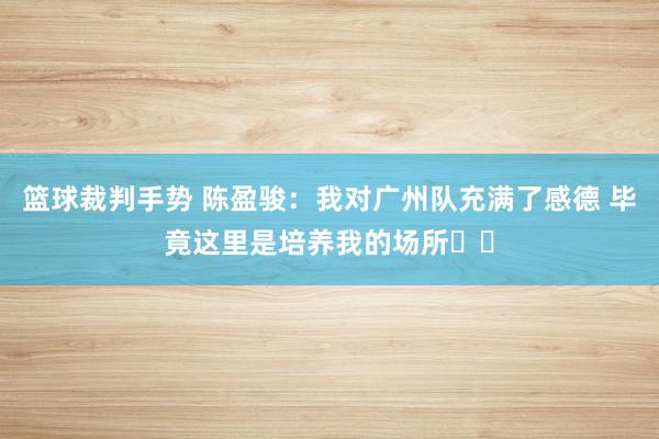 篮球裁判手势 陈盈骏：我对广州队充满了感德 毕竟这里是培养我的场所❤️