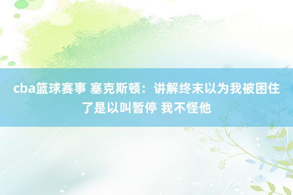 cba篮球赛事 塞克斯顿：讲解终末以为我被困住了是以叫暂停 我不怪他