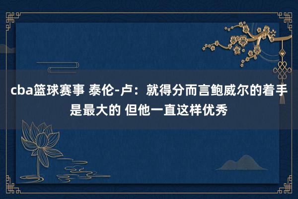 cba篮球赛事 泰伦-卢：就得分而言鲍威尔的着手是最大的 但他一直这样优秀