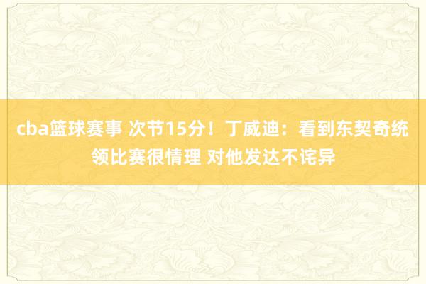 cba篮球赛事 次节15分！丁威迪：看到东契奇统领比赛很情理 对他发达不诧异