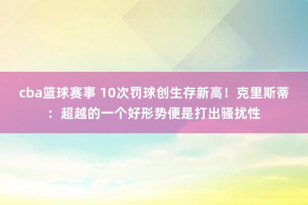 cba篮球赛事 10次罚球创生存新高！克里斯蒂：超越的一个好形势便是打出骚扰性