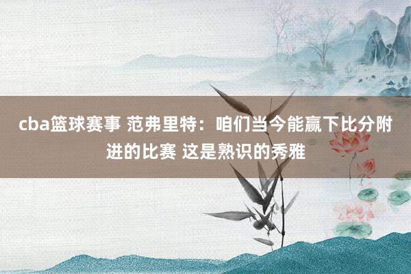 cba篮球赛事 范弗里特：咱们当今能赢下比分附进的比赛 这是熟识的秀雅