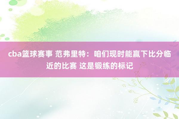 cba篮球赛事 范弗里特：咱们现时能赢下比分临近的比赛 这是锻练的标记