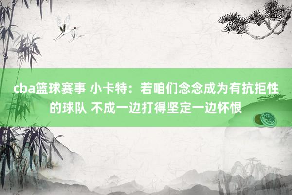 cba篮球赛事 小卡特：若咱们念念成为有抗拒性的球队 不成一边打得坚定一边怀恨