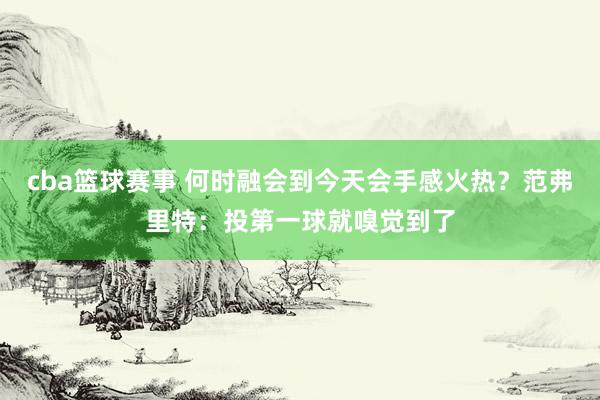 cba篮球赛事 何时融会到今天会手感火热？范弗里特：投第一球就嗅觉到了