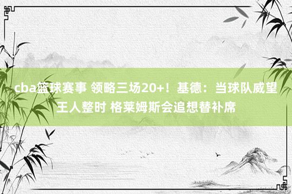 cba篮球赛事 领略三场20+！基德：当球队威望王人整时 格莱姆斯会追想替补席