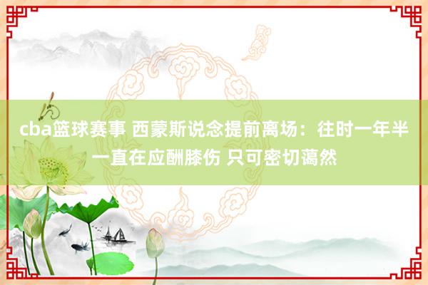 cba篮球赛事 西蒙斯说念提前离场：往时一年半一直在应酬膝伤 只可密切蔼然