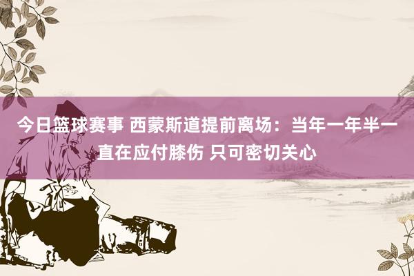 今日篮球赛事 西蒙斯道提前离场：当年一年半一直在应付膝伤 只可密切关心