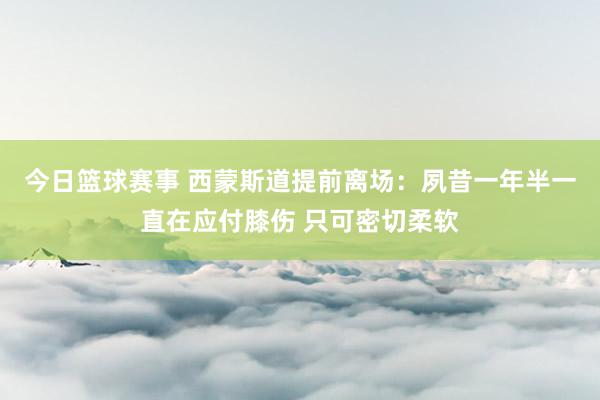 今日篮球赛事 西蒙斯道提前离场：夙昔一年半一直在应付膝伤 只可密切柔软