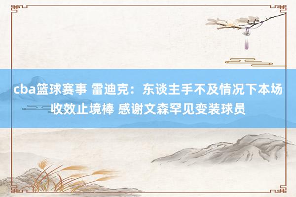 cba篮球赛事 雷迪克：东谈主手不及情况下本场收效止境棒 感谢文森罕见变装球员