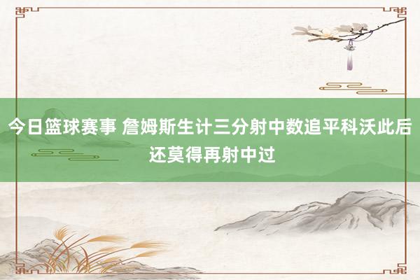 今日篮球赛事 詹姆斯生计三分射中数追平科沃此后 还莫得再射中过