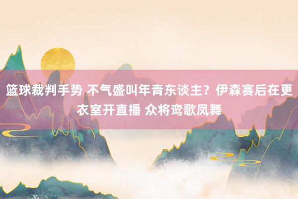 篮球裁判手势 不气盛叫年青东谈主？伊森赛后在更衣室开直播 众将鸾歌凤舞