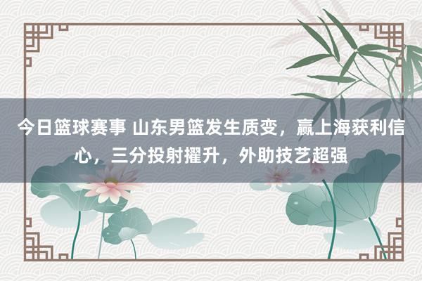 今日篮球赛事 山东男篮发生质变，赢上海获利信心，三分投射擢升，外助技艺超强