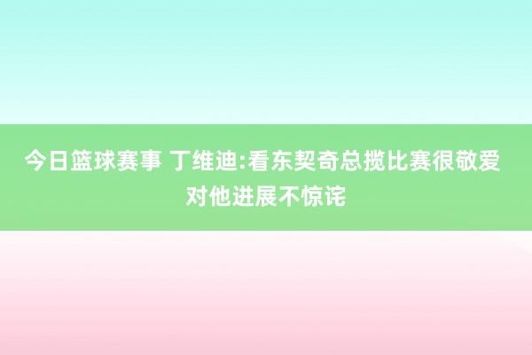 今日篮球赛事 丁维迪:看东契奇总揽比赛很敬爱 对他进展不惊诧