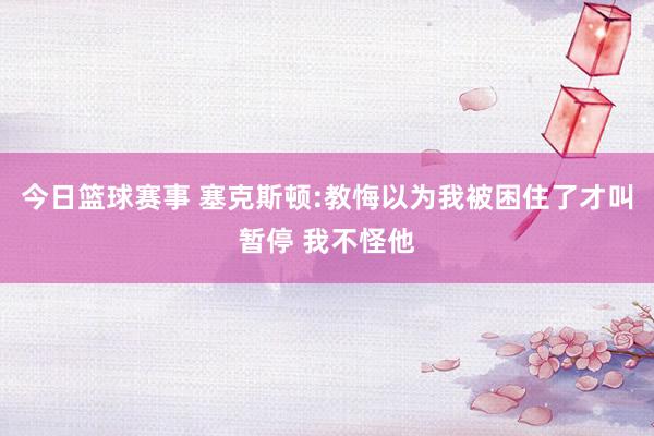 今日篮球赛事 塞克斯顿:教悔以为我被困住了才叫暂停 我不怪他