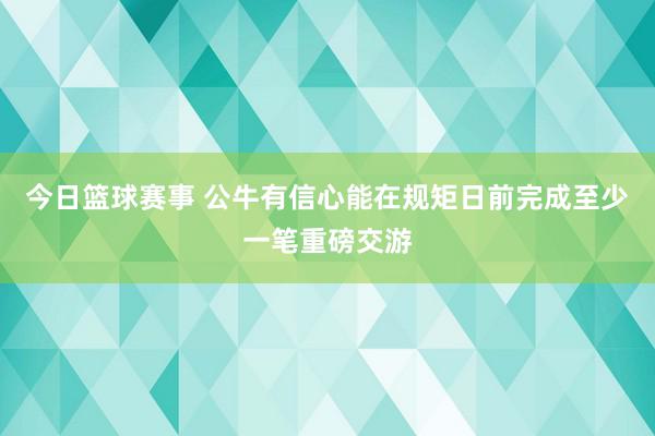 今日篮球赛事 公牛有信心能在规矩日前完成至少一笔重磅交游