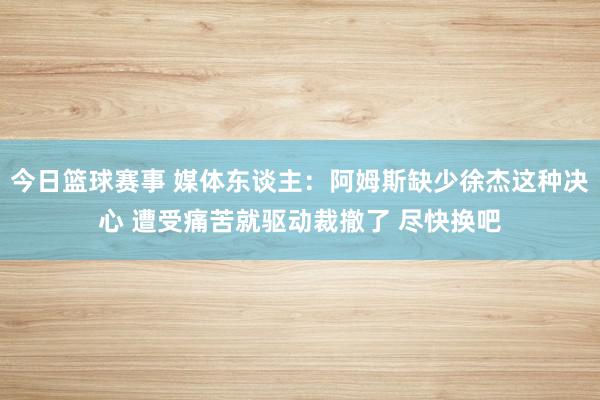 今日篮球赛事 媒体东谈主：阿姆斯缺少徐杰这种决心 遭受痛苦就驱动裁撤了 尽快换吧