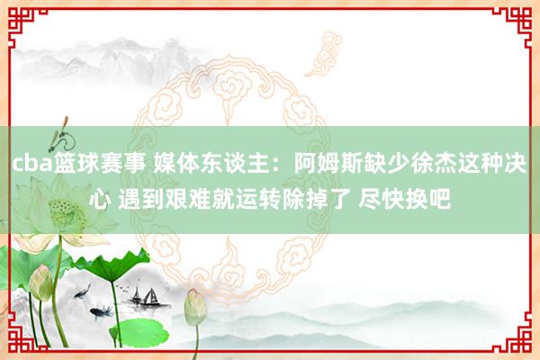 cba篮球赛事 媒体东谈主：阿姆斯缺少徐杰这种决心 遇到艰难就运转除掉了 尽快换吧