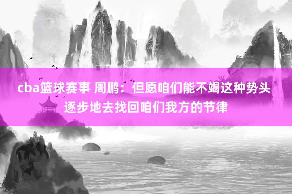 cba篮球赛事 周鹏：但愿咱们能不竭这种势头 逐步地去找回咱们我方的节律