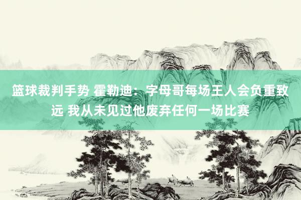 篮球裁判手势 霍勒迪：字母哥每场王人会负重致远 我从未见过他废弃任何一场比赛