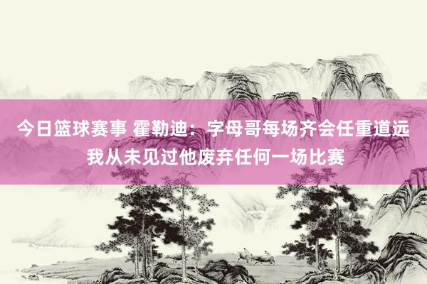 今日篮球赛事 霍勒迪：字母哥每场齐会任重道远 我从未见过他废弃任何一场比赛