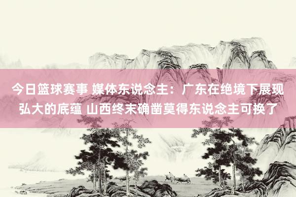 今日篮球赛事 媒体东说念主：广东在绝境下展现弘大的底蕴 山西终末确凿莫得东说念主可换了