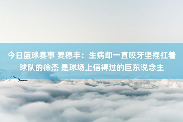 今日篮球赛事 麦穗丰：生病却一直咬牙坚捏扛着球队的徐杰 是球场上信得过的巨东说念主