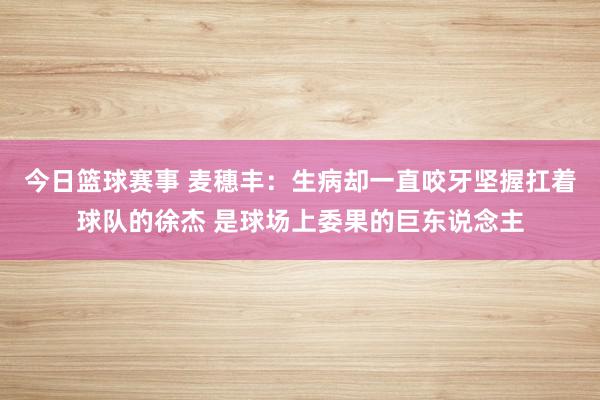 今日篮球赛事 麦穗丰：生病却一直咬牙坚握扛着球队的徐杰 是球场上委果的巨东说念主