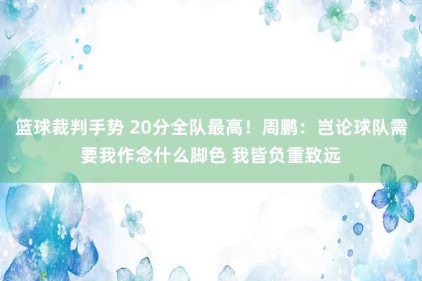 篮球裁判手势 20分全队最高！周鹏：岂论球队需要我作念什么脚色 我皆负重致远