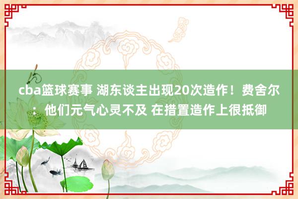 cba篮球赛事 湖东谈主出现20次造作！费舍尔：他们元气心灵不及 在措置造作上很抵御