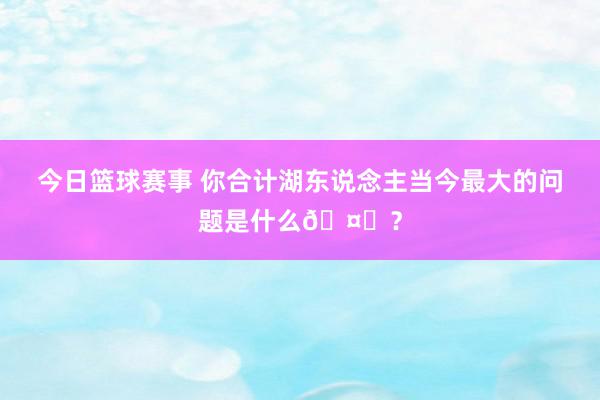 今日篮球赛事 你合计湖东说念主当今最大的问题是什么🤔？