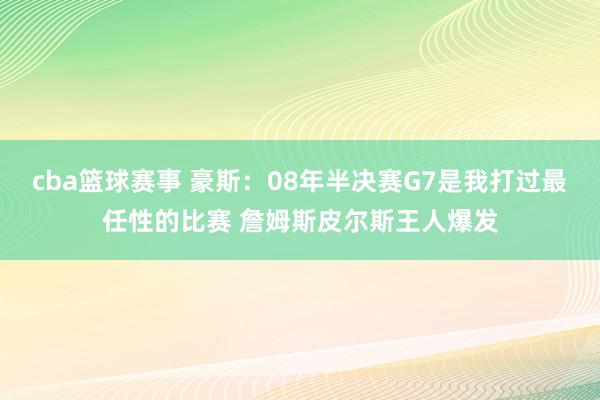 cba篮球赛事 豪斯：08年半决赛G7是我打过最任性的比赛 詹姆斯皮尔斯王人爆发